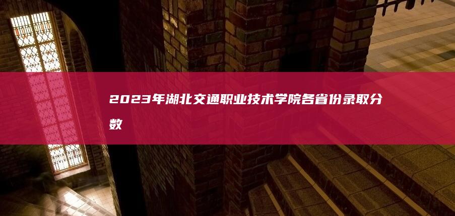 2023年湖北交通职业技术学院各省份录取分数线与招生要点解析